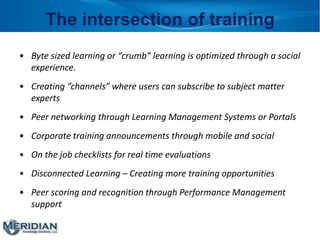 The intersection of training
• Byte sized learning or “crumb” learning is optimized through a social
experience.
• Creating “channels” where users can subscribe to subject matter
experts
• Peer networking through Learning Management Systems or Portals
• Corporate training announcements through mobile and social
• On the job checklists for real time evaluations
• Disconnected Learning – Creating more training opportunities
• Peer scoring and recognition through Performance Management
support
 