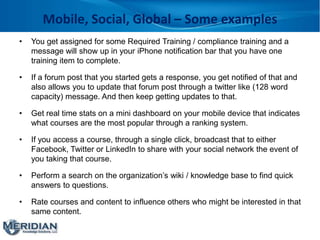 Mobile, Social, Global – Some examples
• You get assigned for some Required Training / compliance training and a
message will show up in your iPhone notification bar that you have one
training item to complete.
• If a forum post that you started gets a response, you get notified of that and
also allows you to update that forum post through a twitter like (128 word
capacity) message. And then keep getting updates to that.
• Get real time stats on a mini dashboard on your mobile device that indicates
what courses are the most popular through a ranking system.
• If you access a course, through a single click, broadcast that to either
Facebook, Twitter or LinkedIn to share with your social network the event of
you taking that course.
• Perform a search on the organization’s wiki / knowledge base to find quick
answers to questions.
• Rate courses and content to influence others who might be interested in that
same content.
 