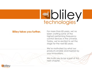 Company Confidential #BlileyTakesYouFurther
Bliley takes you further. For more than 85 years, we’ve
been crafting some of the
highest performing frequency
control devices in the universe.
Today, we’re excited to set the
stage for the next 85 years.
We’re motivated by what our
products enable and inspired by
your innovations.
We invite you to be a part of this
next chapter.
 