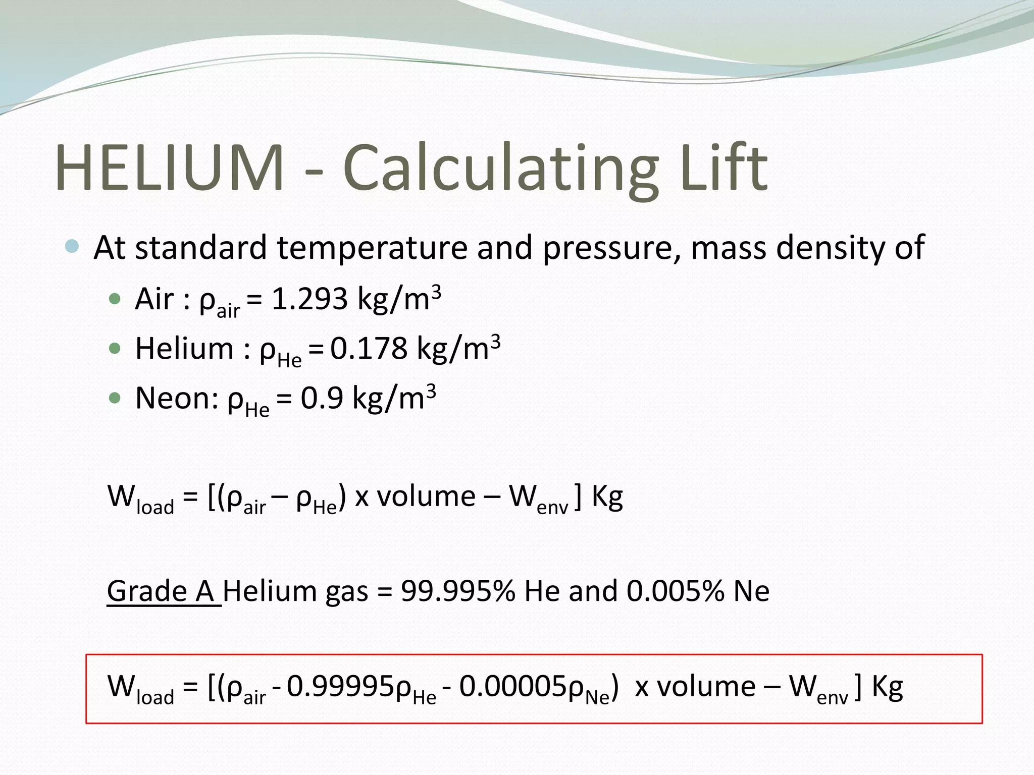 HELIUM - Calculating LiftAt standard temperature and pressure, mass density of Air : ρair= 1.293 kg/m3 Helium : ρHe=0.178 kg/m3 Neon: ρHe= 0.9 kg/m3 Wload = [(ρair– ρHe) x volume – Wenv] KgGrade A Helium gas = 99.995% He and 0.005% NeWload= [(ρair-0.99995ρHe - 0.00005ρNe)  x volume – Wenv] Kg