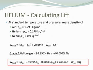 HELIUM - Calculating Lift<br />At standard temperature and pressure, mass density of <br />Air : ρair= 1.293 kg/m3 <br />H...