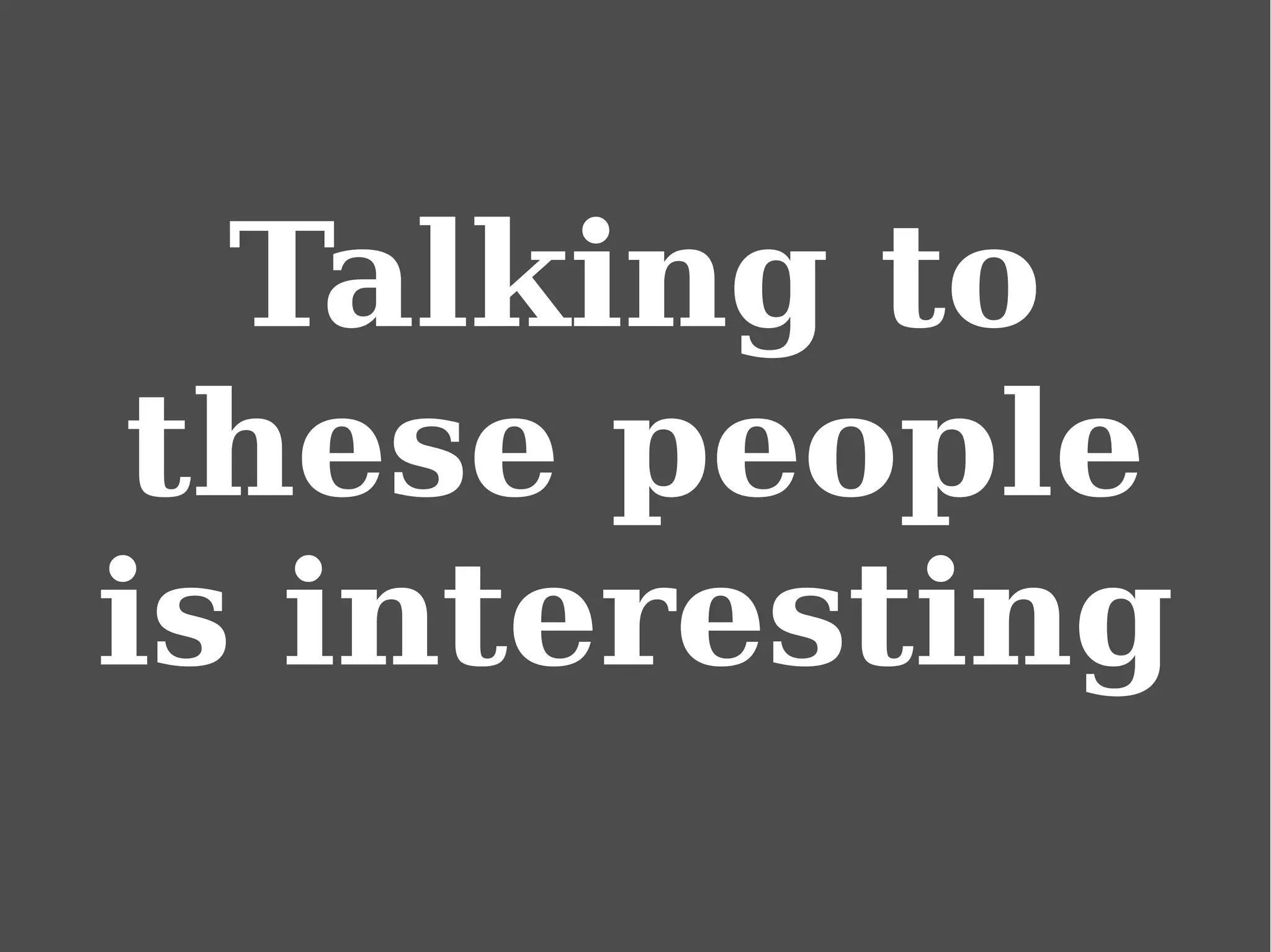 Talking to
these people
is interesting
 