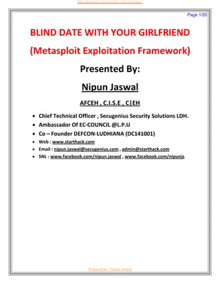 BLIND DATE WITH YOUR GIRLFRIEND
(Metasploit Exploitation Framework)
Presented By:
Nipun Jaswal
AFCEH , C.I.S.E , C|EH
 Chief Technical Officer , Secugenius Security Solutions LDH.
 Ambassador Of EC-COUNCIL @L.P.U
 Co – Founder DEFCON-LUDHIANA (DC141001)
 Web : www.starthack.com
 Email : nipun.jaswal@secugenius.com , admin@starthack.com
 SNL : www.facebook.com/nipun.jaswal , www.facebook.com/nipunjs
Page 1/20
Secugenius Security Solutions
Prepared by - Nipun Jaswal
 