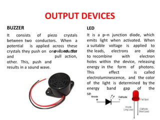 OUTPUT DEVICES
BUZZER
It consists of piezo crystals
between two conductors. When a
potential is applied across these
crystals they push on one conductor
and
other. This, push and
results in a sound wave.
pull on the
pull action,
LED
It is a p–n junction diode, which
emits light when activated. When
a suitable voltage is applied to
the leads, electrons are able
to recombine with electron
holes within the device, releasing
energy in the form of photons.
This effect is called
electroluminescence, and the color
of the light is determined by the
energy band gap of the
semiconductor.
 