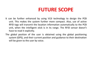 FUTURE SCOPE
It can be further enhanced by using VLSI technology to design the PCB
unit. This makes the system further more compact. Also, use of active
RFID tags will transmit the location information automatically to the PCB
unit, when the intelligent stick is in its range. The RFID sensor doesn’t
have to read it explicitly.
The global position of the user is obtained using the global positioning
system (GPS), and their current position and guidance to their destination
will be given to the user by voice.
 