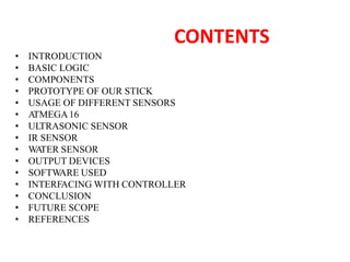 CONTENTS
• INTRODUCTION
• BASIC LOGIC
• COMPONENTS
• PROTOTYPE OF OUR STICK
• USAGE OF DIFFERENT SENSORS
• A
TMEGA16
• ULTRASONIC SENSOR
• IR SENSOR
• W
A
TER SENSOR
• OUTPUT DEVICES
• SOFTW
ARE USED
• INTERFACING WITH CONTROLLER
• CONCLUSION
• FUTURE SCOPE
• REFERENCES
 