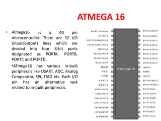 ATMEGA 16
• ATmega16 is a 40 pin
microcontroller
. There are 32 I/O
(input/output) lines
four
which
8-bit
are
ports
divided into
designated as PORTA, PORTB,
PORTC and PORTD.
•ATmega16 has various in-built
peripherals like USART, ADC, Analog
Comparator, SPI, JTAG etc. Each I/O
pin has an alternative task
related to in-built peripherals.
 