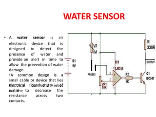 WATER SENSOR
presence of water and
provide an alert in time to
allow the prevention of water
damage.
•A common design is a
small cable or device that lies
flat on a floor and relies
on the
• A water sensor is an
electronic device that is
designed to detect the
electrical conductivity of
water to decrease the
resistance across two
contacts.
 