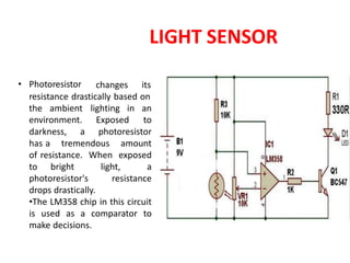 LIGHT SENSOR
• Photoresistor changes its
resistance drastically based on
the ambient
environment.
lighting in an
to
Exposed
darkness, a photoresistor
has a tremendous amount
of resistance. When exposed
to bright light, a
photoresistor's resistance
drops drastically.
•The LM358 chip in this circuit
is used as a comparator to
make decisions.
 
