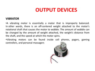 OUTPUT DEVICES
VIBRATOR
•A vibrating motor is essentially a motor that is improperly balanced.
In other words, there is an off-centered weight attached to the motor's
rotational shaft that causes the motor to wobble. The amount of wobble can
be changed by the amount of weight attached, the weight's distance from
the shaft, and the speed at which the motor spins.
•Vibrating motors can be found inside cell phones, pagers, gaming
controllers, and personal massagers
 