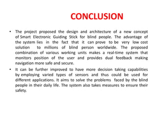 CONCLUSION
• The project proposed the design and architecture of a new concept
of Smart Electronic Guiding Stick for blind people. The advantage of
the system lies in the fact that it can prove to be very low cost
solution to millions of blind person worldwide. The proposed
combination of various working units makes a real-time system that
monitors position of the user and provides dual feedback making
navigation more safe and secure.
• It can be further improved to have more decision taking capabilities
by employing varied types of sensors and thus could be used for
different applications. It aims to solve the problems faced by the blind
people in their daily life. The system also takes measures to ensure their
safety.
 