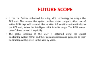 FUTURE SCOPE
• It can be further enhanced by using VLSI technology to design the
PCB unit. This makes the system further more compact. Also, use of
active RFID tags will transmit the location information automatically to
the PCB unit, when the intelligent stick is in its range. The RFID sensor
doesn’t have to read it explicitly.
• The global position of the user is obtained using the global
positioning system (GPS), and their current position and guidance to their
destination will be given to the user by voice.
 