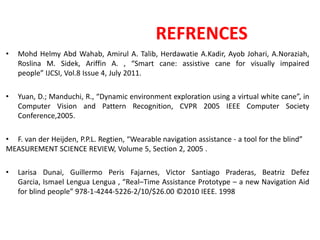 REFRENCES
• Mohd Helmy Abd Wahab, Amirul A. Talib, Herdawatie A.Kadir, Ayob Johari, A.Noraziah,
Roslina M. Sidek, Ariffin A. , “Smart cane: assistive cane for visually impaired
people” IJCSI, Vol.8 Issue 4, July 2011.
• Yuan, D.; Manduchi, R., “Dynamic environment exploration using a virtual white cane”, in
Computer Vision and Pattern Recognition, CVPR 2005 IEEE Computer Society
Conference,2005.
• F. van der Heijden, P.P.L. Regtien, “Wearable navigation assistance - a tool for the blind”
MEASUREMENT SCIENCE REVIEW, Volume 5, Section 2, 2005 .
• Larisa Dunai, Guillermo Peris Fajarnes, Victor Santiago Praderas, Beatriz Defez
Garcia, Ismael Lengua Lengua , “Real–Time Assistance Prototype – a new Navigation Aid
for blind people” 978-1-4244-5226-2/10/$26.00 ©2010 IEEE. 1998
 
