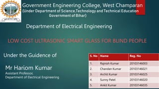 Government Engineering College, West Champaran
(Under Department of Science,Technology and Technical Education
Government of Bihar)
S. No Name Reg. No
1. Rajnish Kumar 20103146003
2. Chandan Kumar 20103146021
3. Archit Kumar 20103146025
4. Sunny Patel 20103146020
5. Ankit Kumar 20103146035
Under the Guidence of
Mr Hariom Kumar
Assistant Professor,
Department of Electrical Engineering
Department of Electrical Engineering
LOW COST ULTRASONIC SMART GLASS FOR BLIND PEOPLE
 