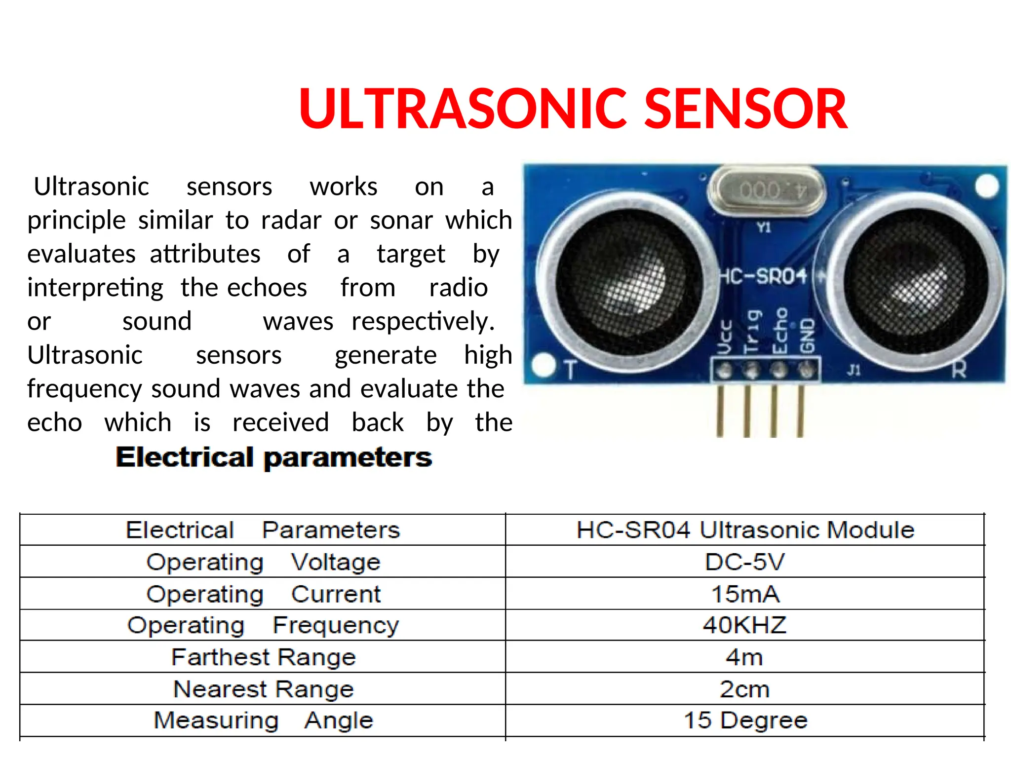 ULTRASONIC SENSOR
Ultrasonic sensors works on a
principle similar to radar or sonar which
evaluates attributes of a target by
interpreting the echoes from radio
or sound waves respectively.
Ultrasonic sensors generate high
frequency sound waves and evaluate the
echo which is received back by the
sensor.
 