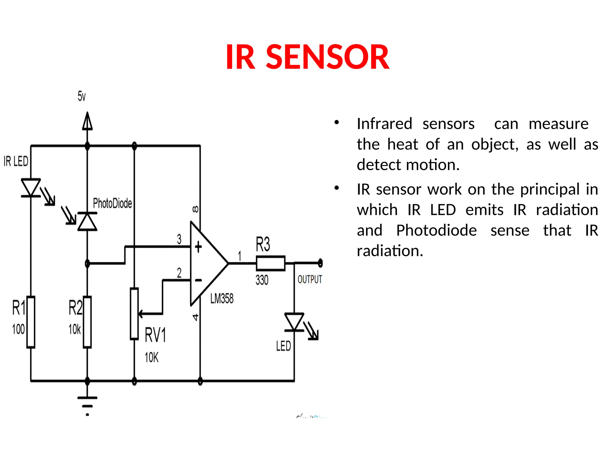 IR SENSOR
• Infrared sensors can measure
the heat of an object, as well as
detect motion.
• IR sensor work on the principal in
which IR LED emits IR radiation
and Photodiode sense that IR
radiation.
 