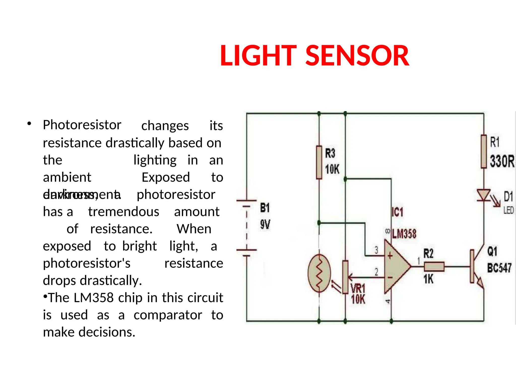 LIGHT SENSOR
• Photoresistor changes its
resistance drastically based on
the
ambient
environment.
lighting in an
to
Exposed
darkness, a photoresistor
has a tremendous amount
of resistance. When
exposed to bright light, a
photoresistor's resistance
drops drastically.
•The LM358 chip in this circuit
is used as a comparator to
make decisions.
 