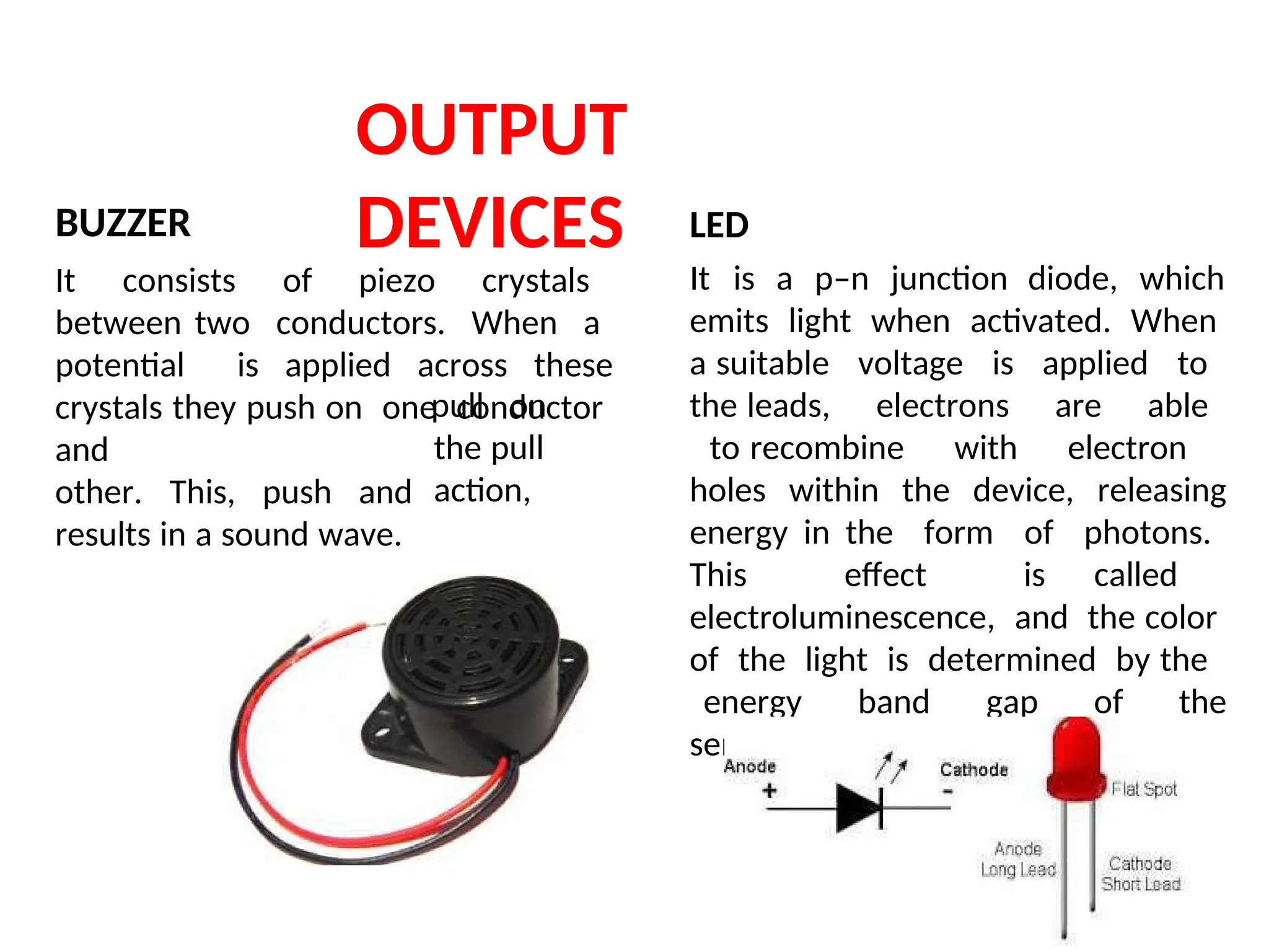 OUTPUT
DEVICES
BUZZER
It consists of piezo crystals
between two conductors. When a
potential is applied across these
crystals they push on one conductor
and
other. This, push and
results in a sound wave.
pull on
the pull
action,
LED
It is a p–n junction diode, which
emits light when activated. When
a suitable voltage is applied to
the leads, electrons are able
to recombine with electron
holes within the device, releasing
energy in the form of photons.
This effect is called
electroluminescence, and the color
of the light is determined by the
energy band gap of the
semiconductor.
 