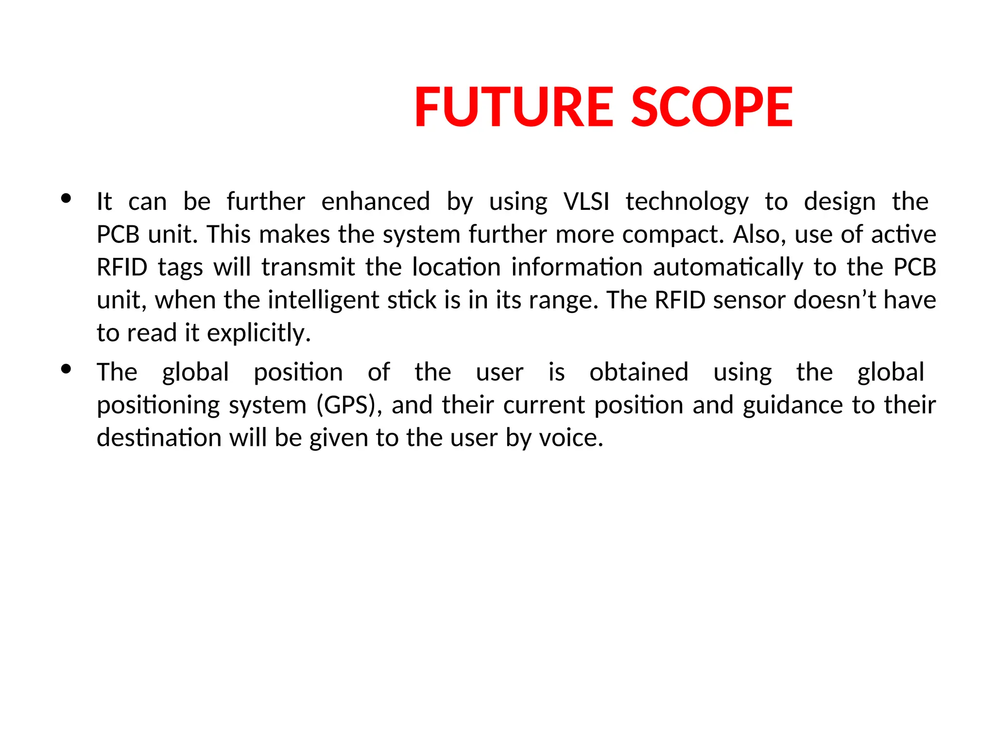 FUTURE SCOPE
• It can be further enhanced by using VLSI technology to design the
PCB unit. This makes the system further more compact. Also, use of active
RFID tags will transmit the location information automatically to the PCB
unit, when the intelligent stick is in its range. The RFID sensor doesn’t have
to read it explicitly.
• The global position of the user is obtained using the global
positioning system (GPS), and their current position and guidance to their
destination will be given to the user by voice.
 