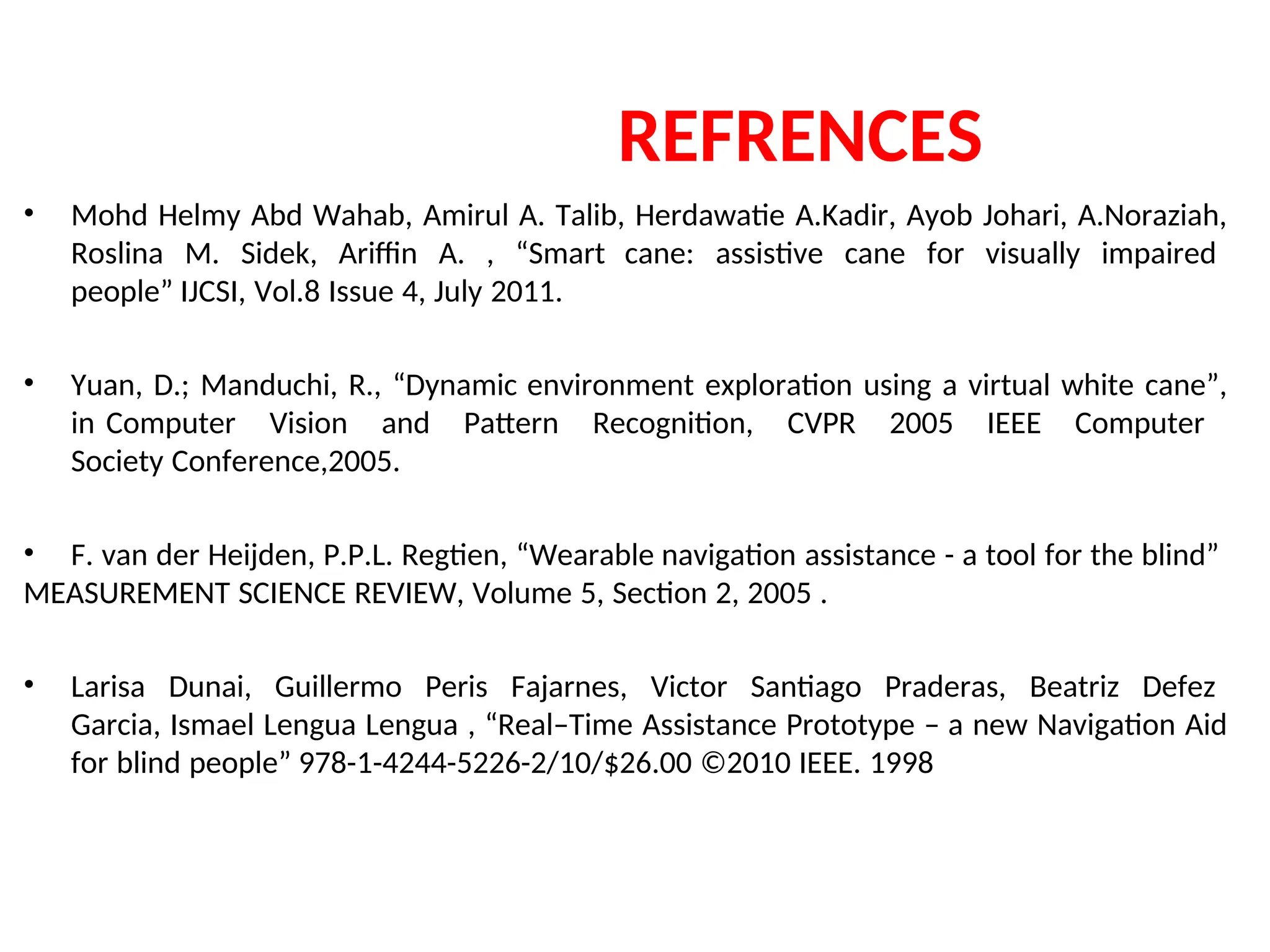 REFRENCES
• Mohd Helmy Abd Wahab, Amirul A. Talib, Herdawatie A.Kadir, Ayob Johari, A.Noraziah,
Roslina M. Sidek, Ariffin A. , “Smart cane: assistive cane for visually impaired
people” IJCSI, Vol.8 Issue 4, July 2011.
• Yuan, D.; Manduchi, R., “Dynamic environment exploration using a virtual white cane”,
in Computer Vision and Pattern Recognition, CVPR 2005 IEEE Computer
Society Conference,2005.
• F. van der Heijden, P.P.L. Regtien, “Wearable navigation assistance - a tool for the blind”
MEASUREMENT SCIENCE REVIEW, Volume 5, Section 2, 2005 .
• Larisa Dunai, Guillermo Peris Fajarnes, Victor Santiago Praderas, Beatriz Defez
Garcia, Ismael Lengua Lengua , “Real–Time Assistance Prototype – a new Navigation Aid
for blind people” 978-1-4244-5226-2/10/$26.00 ©2010 IEEE. 1998
 