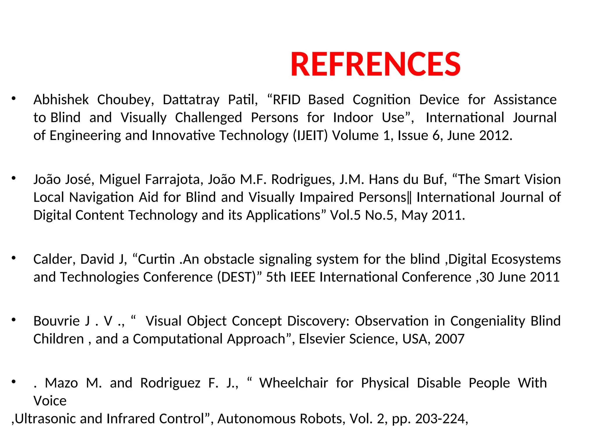 REFRENCES
• Abhishek Choubey, Dattatray Patil, “RFID Based Cognition Device for Assistance
to Blind and Visually Challenged Persons for Indoor Use”, International Journal
of Engineering and Innovative Technology (IJEIT) Volume 1, Issue 6, June 2012.
• João José, Miguel Farrajota, João M.F. Rodrigues, J.M. Hans du Buf, “The Smart Vision
Local Navigation Aid for Blind and Visually Impaired Persons‖ International Journal of
Digital Content Technology and its Applications” Vol.5 No.5, May 2011.
• Calder, David J, “Curtin .An obstacle signaling system for the blind ,Digital Ecosystems
and Technologies Conference (DEST)” 5th IEEE International Conference ,30 June 2011
• Bouvrie J . V ., “ Visual Object Concept Discovery: Observation in Congeniality Blind
Children , and a Computational Approach”, Elsevier Science, USA, 2007
• . Mazo M. and Rodriguez F. J., “ Wheelchair for Physical Disable People With
Voice
,Ultrasonic and Infrared Control”, Autonomous Robots, Vol. 2, pp. 203-224,
 