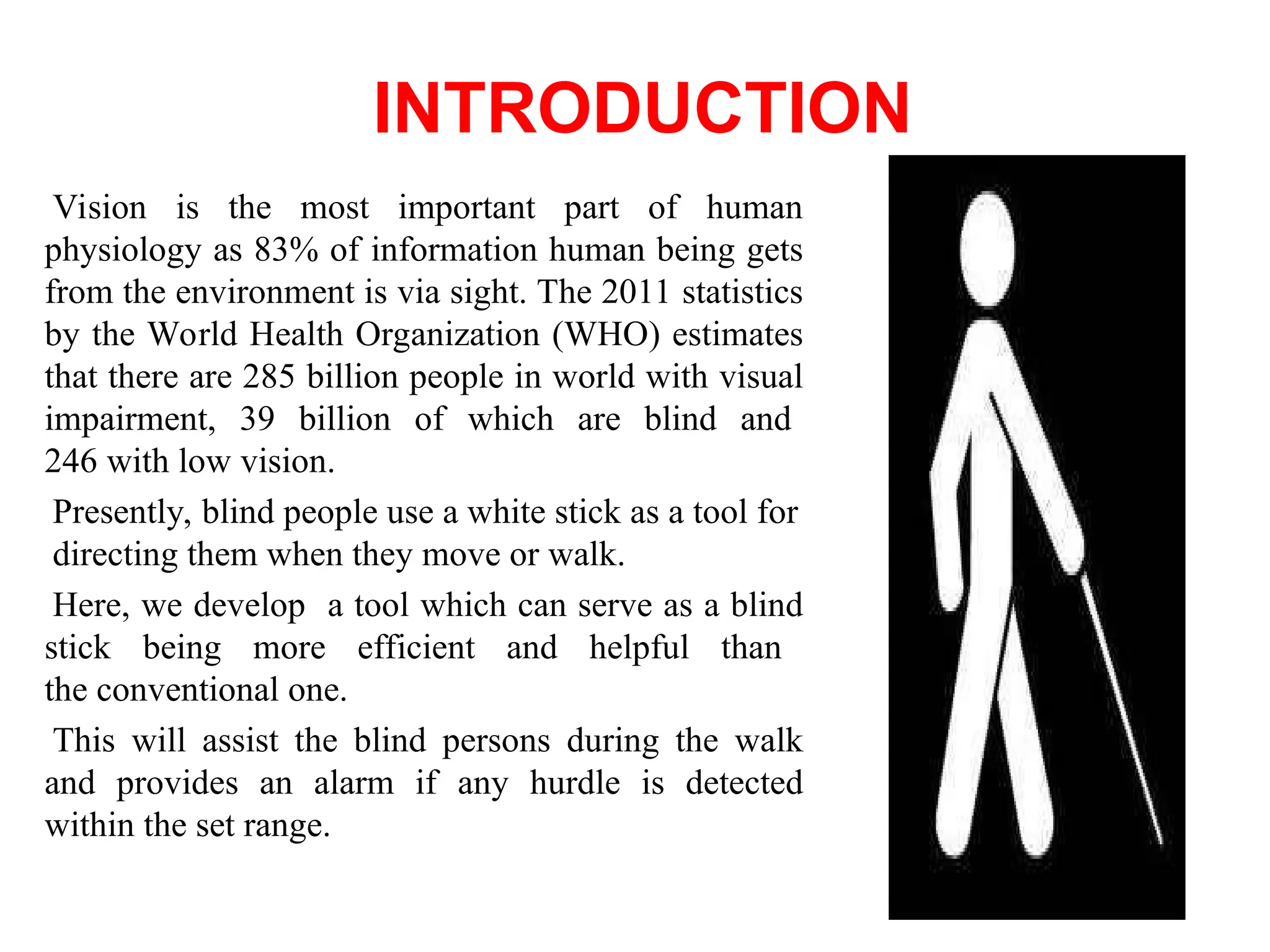 INTRODUCTION
Vision is the most important part of human
physiology as 83% of information human being gets
from the environment is via sight. The 2011 statistics
by the World Health Organization (WHO) estimates
that there are 285 billion people in world with visual
impairment, 39 billion of which are blind and
246 with low vision.
Presently, blind people use a white stick as a tool for
directing them when they move or walk.
Here, we develop a tool which can serve as a blind
stick being more efficient and helpful than
the conventional one.
This will assist the blind persons during the walk
and provides an alarm if any hurdle is detected
within the set range.
 