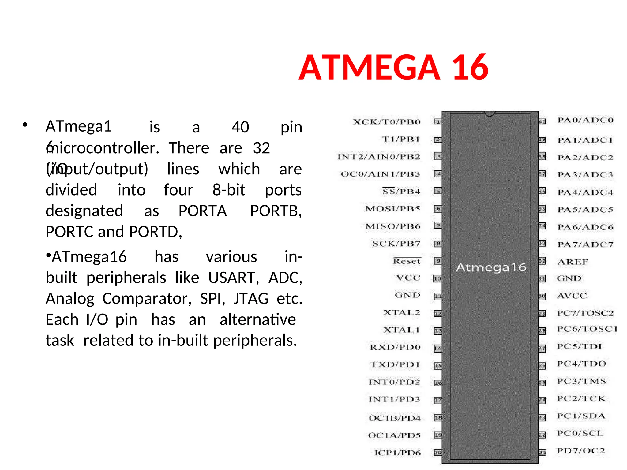 ATMEGA 16
• ATmega1
6
is a 40 pin
microcontroller. There are 32
I/O
(input/output) lines
four
which
8-bit
are
ports
divided into
designated as PORTA
,
PORTB,
PORTC and PORTD.
•ATmega16 has various in-
built peripherals like USART, ADC,
Analog Comparator, SPI, JTAG etc.
Each I/O pin has an alternative
task related to in-built peripherals.
 