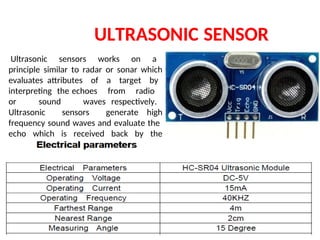 ULTRASONIC SENSOR
Ultrasonic sensors works on a
principle similar to radar or sonar which
evaluates attributes of a target by
interpreting the echoes from radio
or sound waves respectively.
Ultrasonic sensors generate high
frequency sound waves and evaluate the
echo which is received back by the
sensor.
 