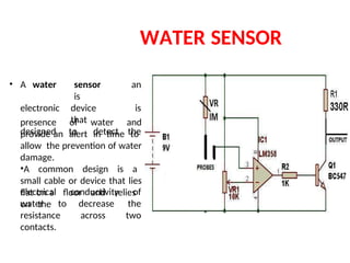 WATER SENSOR
presence of water and
provide an alert in time to
allow the prevention of water
damage.
•A common design is a
small cable or device that lies
flat on a floor and relies
on the
• A water sensor
is
an
electronic device
that
is
designed to detect the
electrical conductivity of
water to decrease the
resistance across two
contacts.
 