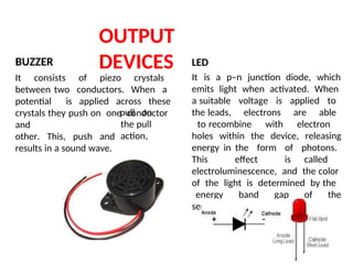OUTPUT
DEVICES
BUZZER
It consists of piezo crystals
between two conductors. When a
potential is applied across these
crystals they push on one conductor
and
other. This, push and
results in a sound wave.
pull on
the pull
action,
LED
It is a p–n junction diode, which
emits light when activated. When
a suitable voltage is applied to
the leads, electrons are able
to recombine with electron
holes within the device, releasing
energy in the form of photons.
This effect is called
electroluminescence, and the color
of the light is determined by the
energy band gap of the
semiconductor.
 