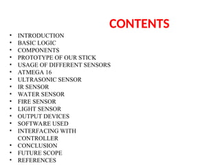 CONTENTS
• INTRODUCTION
• BASIC LOGIC
• COMPONENTS
• PROTOTYPE OF OUR STICK
• USAGE OF DIFFERENT SENSORS
• ATMEGA 16
• ULTRASONIC SENSOR
• IR SENSOR
• WATER SENSOR
• FIRE SENSOR
• LIGHT SENSOR
• OUTPUT DEVICES
• SOFTWARE USED
• INTERFACING WITH
CONTROLLER
• CONCLUSION
• FUTURE SCOPE
• REFERENCES
 