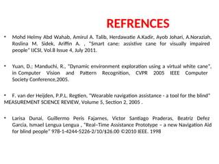 REFRENCES
• Mohd Helmy Abd Wahab, Amirul A. Talib, Herdawatie A.Kadir, Ayob Johari, A.Noraziah,
Roslina M. Sidek, Ariffin A. , “Smart cane: assistive cane for visually impaired
people” IJCSI, Vol.8 Issue 4, July 2011.
• Yuan, D.; Manduchi, R., “Dynamic environment exploration using a virtual white cane”,
in Computer Vision and Pattern Recognition, CVPR 2005 IEEE Computer
Society Conference,2005.
• F. van der Heijden, P.P.L. Regtien, “Wearable navigation assistance - a tool for the blind”
MEASUREMENT SCIENCE REVIEW, Volume 5, Section 2, 2005 .
• Larisa Dunai, Guillermo Peris Fajarnes, Victor Santiago Praderas, Beatriz Defez
Garcia, Ismael Lengua Lengua , “Real–Time Assistance Prototype – a new Navigation Aid
for blind people” 978-1-4244-5226-2/10/$26.00 ©2010 IEEE. 1998
 