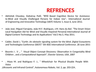 REFRENCES
• Abhishek Choubey, Dattatray Patil, “RFID Based Cognition Device for Assistance
to Blind and Visually Challenged Persons for Indoor Use”, International Journal
of Engineering and Innovative Technology (IJEIT) Volume 1, Issue 6, June 2012.
• João José, Miguel Farrajota, João M.F. Rodrigues, J.M. Hans du Buf, “The Smart Vision
Local Navigation Aid for Blind and Visually Impaired Persons‖ International Journal of
Digital Content Technology and its Applications” Vol.5 No.5, May 2011.
• Calder, David J, “Curtin .An obstacle signaling system for the blind ,Digital Ecosystems
and Technologies Conference (DEST)” 5th IEEE International Conference ,30 June 2011
• Bouvrie J . V ., “ Visual Object Concept Discovery: Observation in Congeniality Blind
Children , and a Computational Approach”, Elsevier Science, USA, 2007
• . Mazo M. and Rodriguez F. J., “ Wheelchair for Physical Disable People With
Voice
,Ultrasonic and Infrared Control”, Autonomous Robots, Vol. 2, pp. 203-224,
 
