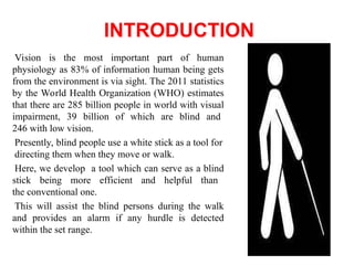 INTRODUCTION
Vision is the most important part of human
physiology as 83% of information human being gets
from the environment is via sight. The 2011 statistics
by the World Health Organization (WHO) estimates
that there are 285 billion people in world with visual
impairment, 39 billion of which are blind and
246 with low vision.
Presently, blind people use a white stick as a tool for
directing them when they move or walk.
Here, we develop a tool which can serve as a blind
stick being more efficient and helpful than
the conventional one.
This will assist the blind persons during the walk
and provides an alarm if any hurdle is detected
within the set range.
 