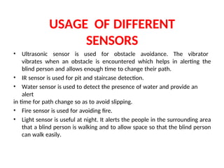 USAGE OF DIFFERENT
SENSORS
• Ultrasonic sensor is used for obstacle avoidance. The vibrator
vibrates when an obstacle is encountered which helps in alerting the
blind person and allows enough time to change their path.
• IR sensor is used for pit and staircase detection.
• Water sensor is used to detect the presence of water and provide an
alert
in time for path change so as to avoid slipping.
• Fire sensor is used for avoiding fire.
• Light sensor is useful at night. It alerts the people in the surrounding area
that a blind person is walking and to allow space so that the blind person
can walk easily.
 