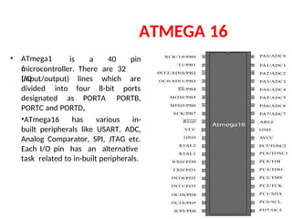 ATMEGA 16
• ATmega1
6
is a 40 pin
microcontroller. There are 32
I/O
(input/output) lines
four
which
8-bit
are
ports
divided into
designated as PORTA
,
PORTB,
PORTC and PORTD.
•ATmega16 has various in-
built peripherals like USART, ADC,
Analog Comparator, SPI, JTAG etc.
Each I/O pin has an alternative
task related to in-built peripherals.
 