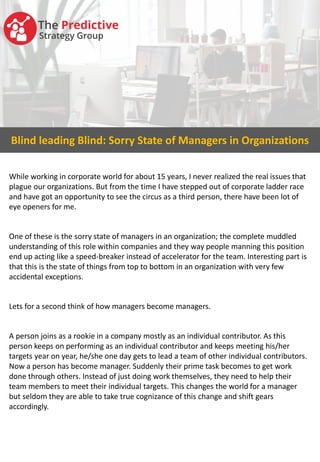 Blind leading Blind: Sorry State of Managers in Organizations
While working in corporate world for about 15 years, I never realized the real issues that
plague our organizations. But from the time I have stepped out of corporate ladder race
and have got an opportunity to see the circus as a third person, there have been lot of
eye openers for me.
One of these is the sorry state of managers in an organization; the complete muddled
understanding of this role within companies and they way people manning this position
end up acting like a speed-breaker instead of accelerator for the team. Interesting part is
that this is the state of things from top to bottom in an organization with very few
accidental exceptions.
Lets for a second think of how managers become managers.
A person joins as a rookie in a company mostly as an individual contributor. As this
person keeps on performing as an individual contributor and keeps meeting his/her
targets year on year, he/she one day gets to lead a team of other individual contributors.
Now a person has become manager. Suddenly their prime task becomes to get work
done through others. Instead of just doing work themselves, they need to help their
team members to meet their individual targets. This changes the world for a manager
but seldom they are able to take true cognizance of this change and shift gears
accordingly.
 