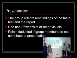 Presentation The group will present findings of the taste test and the report. Can use PowerPoint or other visuals Points deducted if group members do not contribute to presentation. 