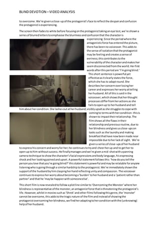 BLIND DEVOTION –VIDEO ANALYSIS
to overcome. We’re givenaclose-upof the protagonist’sface toreflectthe despairandconfusion
the protagonistisexperiencing.
The screenthenfadesto white before focusingonthe protagonisttakinganeye test,we’re showna
seriesof blurredletterstoemphasise the blurrinessandconfusionthat the characteris
experiencing.Since the periodwhere the
antagonisticforce hasenteredthe picture,
there hasbeenno voiceover.Thisaddsto
the sense of isolationthatthe protagonist
may be feelingandcreatesasense of
eeriness;thiscontributesto the
vulnerabilityof the characterandmakesher
seemdisconnectedfromthe world.Herfirst
wordsafterthisperiodare ‘I’mgoingblind.’
Thisshort sentence ispowerful yet
effectiveasitclearlystatesthe force,
whichshe has to adaptround.She
describesherconcernoverlosingher
careerand expressesherworryattelling
herhusband.All of thisissaidin the
voiceover,whichshowsthatherthought
processesdifferfromheractionsas she
failstoopenup to herhusbandand tell
himabout hercondition.She lashesoutatherhusband;visiblyupsetasshe strugglestocope with
comingto termswithhercondition- thisis
shownto impacttheirrelationship.The
filmshowsall the flawsintheir
relationshipandpreviousroutine,due to
herblindness andgivesusclose-upson
taskssuch as the laundryand making
breakfastthathave now beenmade near
impossible due toherlackof sight. We’re
givena seriesof close-upsof herhusband
to expresshisconcernandworryfor her;he continuestotryand cheerherup and to gether to
openup tohim withoutsuccess.He finallymanagesandwe’re givenamid-shotwithapanning
camera technique toshowthe character’sfacial expressionsandbodylanguage,hisexpressing
shockand her lookingpainedandupset.A powerful statementfollowsthis:‘how doyoutell the
personyoulove thatyou’re goingblind?’thisstatementispowerful andmaybe relatable foranyone
listeningwhoisgoingthrougha similarhardshiptothe protagonist.We’re immediatelyshownthe
supportof the husbandbyhimclaspingherhandreflectingunityandcompassion. The voiceover
continuestoexpressherworryaboutbecominga‘burden’toherhusbandand a ‘patientratherthan
partner’and that he ‘maybe happierwithsomeoneelse’.
Thisshort filmisnowrevealedtofollowaplotline similarto‘Overcomingthe Monster’where her
blindnessisrepresentative of the monster,anantagonistforce thatisthreateningthe protagonist’s
life.However,whilstinmoviessuchas‘Shrek’andother filmsfollowingthisgenre,the ‘monster’
cannot be overcome,thisaddstothe tragic nature of the filmandinsteadof showingthe
protagonistovercomingherblindness,we findheradaptingtoherconditionwiththe (unknowing)
helpof herhusband.
 