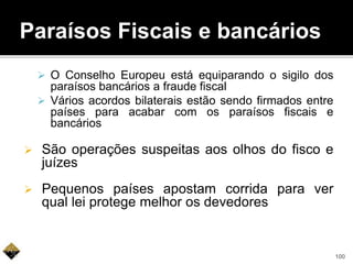 Paraísos Fiscais e bancários
 O Conselho Europeu está equiparando o sigilo dos
paraísos bancários a fraude fiscal
 Vários acordos bilaterais estão sendo firmados entre
países para acabar com os paraísos fiscais e
bancários
 São operações suspeitas aos olhos do fisco e
juízes
 Pequenos países apostam corrida para ver
qual lei protege melhor os devedores
100
 