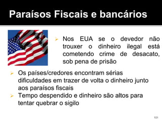  Os países/credores encontram sérias
dificuldades em trazer de volta o dinheiro junto
aos paraísos fiscais
 Tempo despendido e dinheiro são altos para
tentar quebrar o sigilo
Paraísos Fiscais e bancários
 Nos EUA se o devedor não
trouxer o dinheiro ilegal está
cometendo crime de desacato,
sob pena de prisão
101
 