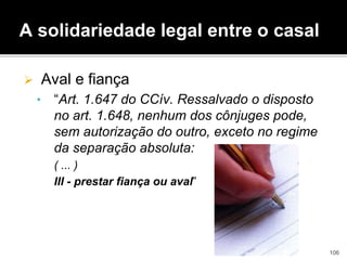 A solidariedade legal entre o casal
 Aval e fiança
• “Art. 1.647 do CCív. Ressalvado o disposto
no art. 1.648, nenhum dos cônjuges pode,
sem autorização do outro, exceto no regime
da separação absoluta:
( ... )
III - prestar fiança ou aval”
106
 