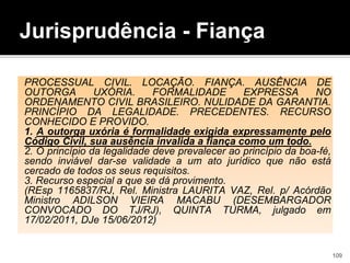 Jurisprudência - Fiança
PROCESSUAL CIVIL. LOCAÇÃO. FIANÇA. AUSÊNCIA DE
OUTORGA UXÓRIA. FORMALIDADE EXPRESSA NO
ORDENAMENTO CIVIL BRASILEIRO. NULIDADE DA GARANTIA.
PRINCÍPIO DA LEGALIDADE. PRECEDENTES. RECURSO
CONHECIDO E PROVIDO.
1. A outorga uxória é formalidade exigida expressamente pelo
Código Civil, sua ausência invalida a fiança como um todo.
2. O princípio da legalidade deve prevalecer ao princípio da boa-fé,
sendo inviável dar-se validade a um ato jurídico que não está
cercado de todos os seus requisitos.
3. Recurso especial a que se dá provimento.
(REsp 1165837/RJ, Rel. Ministra LAURITA VAZ, Rel. p/ Acórdão
Ministro ADILSON VIEIRA MACABU (DESEMBARGADOR
CONVOCADO DO TJ/RJ), QUINTA TURMA, julgado em
17/02/2011, DJe 15/06/2012)
109
 