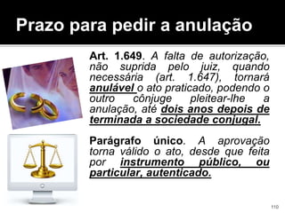 Prazo para pedir a anulação
Art. 1.649. A falta de autorização,
não suprida pelo juiz, quando
necessária (art. 1.647), tornará
anulável o ato praticado, podendo o
outro cônjuge pleitear-lhe a
anulação, até dois anos depois de
terminada a sociedade conjugal.
Parágrafo único. A aprovação
torna válido o ato, desde que feita
por instrumento público, ou
particular, autenticado.
110
 