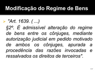 Modificação do Regime de Bens
 "Art. 1639. ( ...)
§2º. É admissível alteração do regime
de bens entre os cônjuges, mediante
autorização judicial em pedido motivado
de ambos os cônjuges, apurada a
procedência das razões invocadas e
ressalvados os direitos de terceiros".
117
 